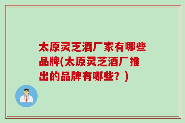 太原灵芝酒厂家有哪些品牌(太原灵芝酒厂推出的品牌有哪些？)