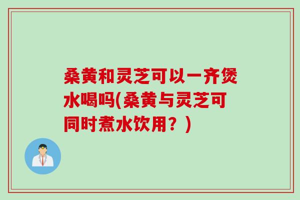 桑黄和灵芝可以一齐煲水喝吗(桑黄与灵芝可同时煮水饮用？)