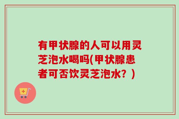 有甲状腺的人可以用灵芝泡水喝吗(甲状腺患者可否饮灵芝泡水？)