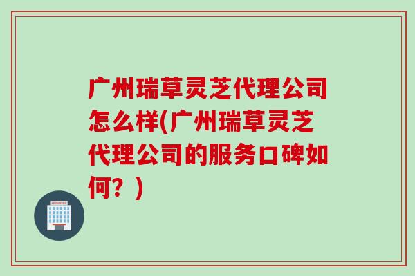 广州瑞草灵芝代理公司怎么样(广州瑞草灵芝代理公司的服务口碑如何？)