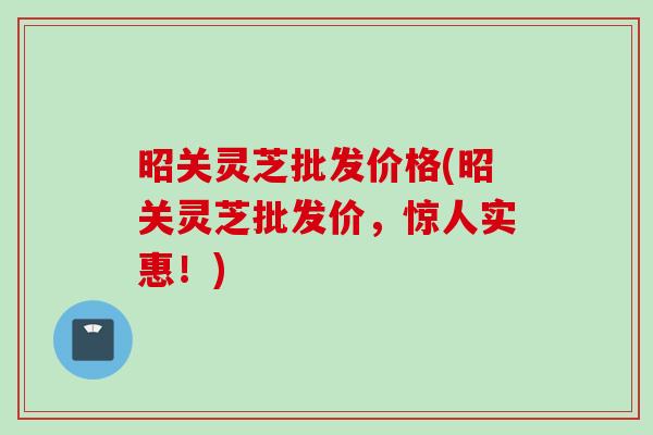 昭关灵芝批发价格(昭关灵芝批发价，惊人实惠！)