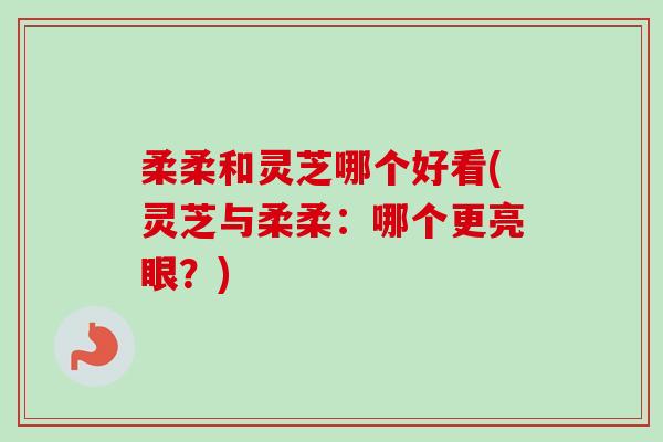柔柔和灵芝哪个好看(灵芝与柔柔：哪个更亮眼？)