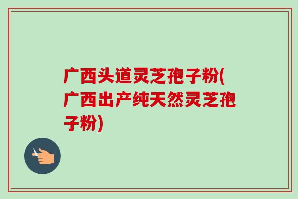 广西头道灵芝孢子粉(广西出产纯天然灵芝孢子粉)