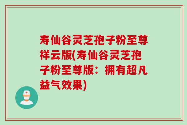 寿仙谷灵芝孢子粉至尊祥云版(寿仙谷灵芝孢子粉至尊版：拥有超凡益气效果)