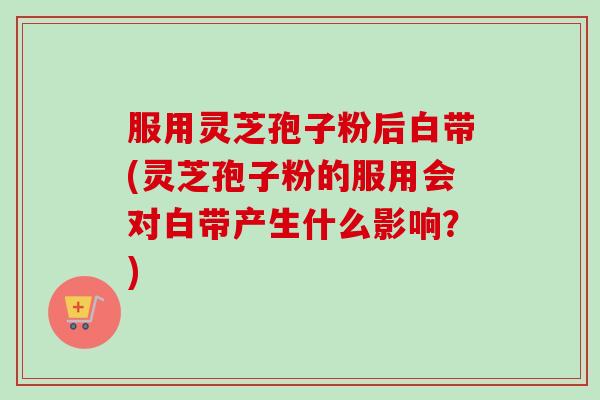 服用灵芝孢子粉后白带(灵芝孢子粉的服用会对白带产生什么影响？)
