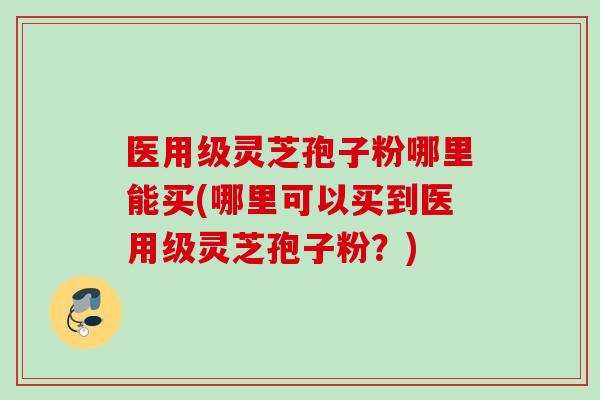 医用级灵芝孢子粉哪里能买(哪里可以买到医用级灵芝孢子粉？)