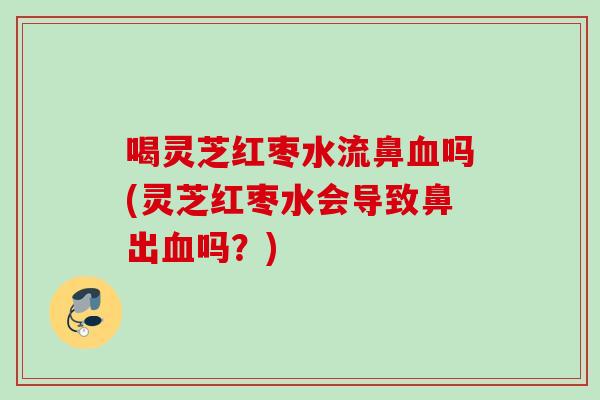 喝灵芝红枣水流鼻血吗(灵芝红枣水会导致鼻出血吗？)
