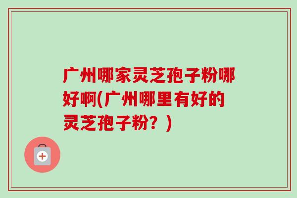 广州哪家灵芝孢子粉哪好啊(广州哪里有好的灵芝孢子粉？)