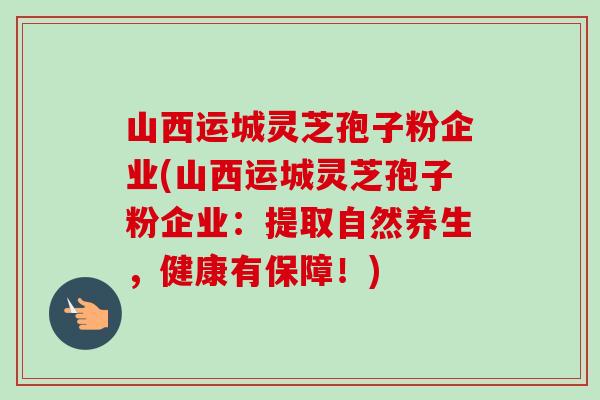 山西运城灵芝孢子粉企业(山西运城灵芝孢子粉企业：提取自然养生，健康有保障！)