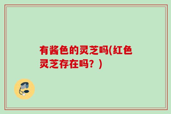 有酱色的灵芝吗(红色灵芝存在吗？)