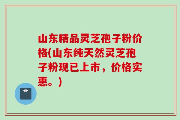 山东精品灵芝孢子粉价格(山东纯天然灵芝孢子粉现已上市，价格实惠。)
