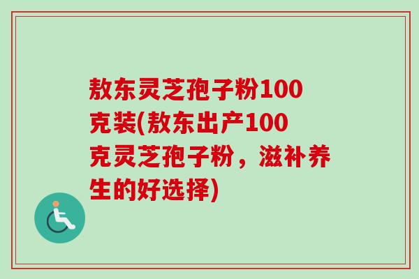 敖东灵芝孢子粉100克装(敖东出产100克灵芝孢子粉，滋补养生的好选择)