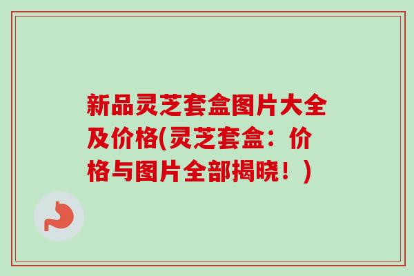 新品灵芝套盒图片大全及价格(灵芝套盒：价格与图片全部揭晓！)