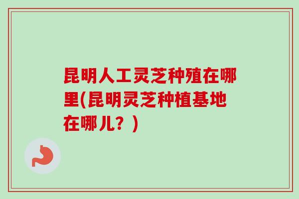 昆明人工灵芝种殖在哪里(昆明灵芝种植基地在哪儿？)