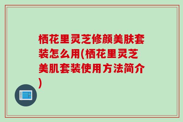 栖花里灵芝修颜美肤套装怎么用(栖花里灵芝美肌套装使用方法简介)