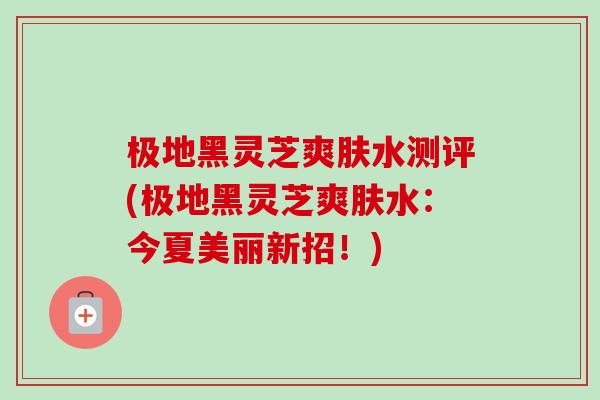 极地黑灵芝爽肤水测评(极地黑灵芝爽肤水：今夏美丽新招！)