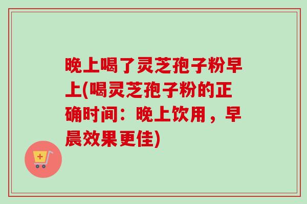 晚上喝了灵芝孢子粉早上(喝灵芝孢子粉的正确时间:晚上饮用,早晨效果更佳) 晚上喝了灵芝孢子粉早上(喝灵芝孢子粉的正确时间:晚上饮用,早晨效果更佳)