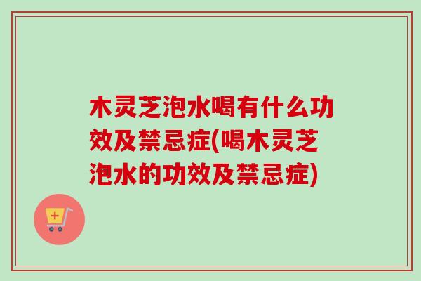 木灵芝泡水喝有什么功效及禁忌症(喝木灵芝泡水的功效及禁忌症)