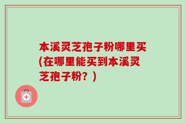 本溪灵芝孢子粉哪里买(在哪里能买到本溪灵芝孢子粉？)