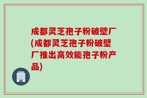 成都灵芝孢子粉破壁厂(成都灵芝孢子粉破壁厂推出高效能孢子粉产品)