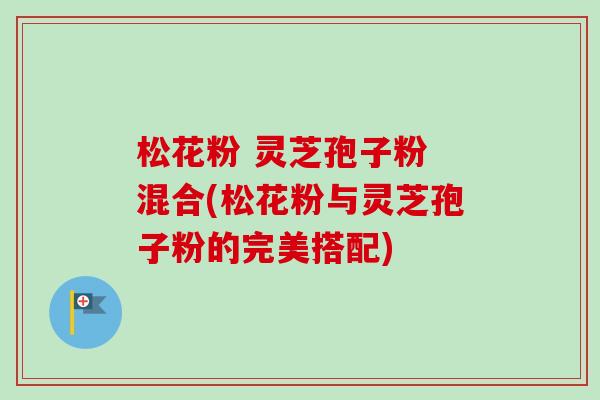 松花粉 灵芝孢子粉 混合(松花粉与灵芝孢子粉的完美搭配) 松花粉 灵芝孢子粉 混合(松花粉与灵芝孢子粉的完美搭配)