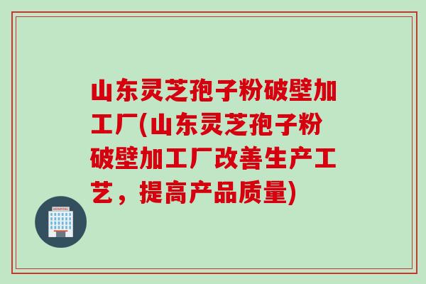 山东灵芝孢子粉破壁加工厂(山东灵芝孢子粉破壁加工厂改善生产工艺，提高产品质量)