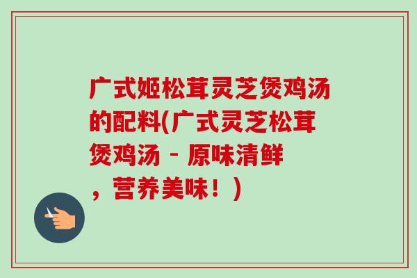 广式姬松茸灵芝煲鸡汤的配料(广式灵芝松茸煲鸡汤 - 原味清鲜，营养美味！)