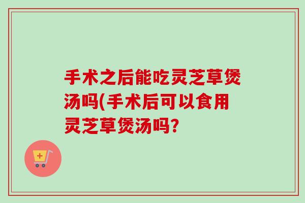 手术之后能吃灵芝草煲汤吗(手术后可以食用灵芝草煲汤吗？