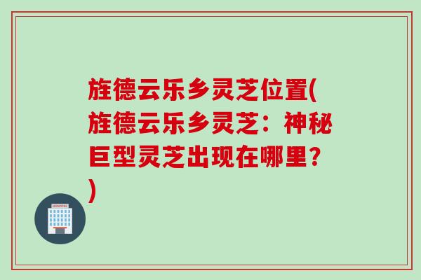 旌德云乐乡灵芝位置(旌德云乐乡灵芝:神秘巨型灵芝出现在哪里?) 旌德云乐乡灵芝位置(旌德云乐乡灵芝:神秘巨型灵芝出现在哪里?)