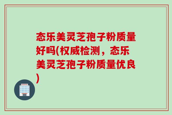 态乐美灵芝孢子粉质量好吗(权威检测，态乐美灵芝孢子粉质量优良)