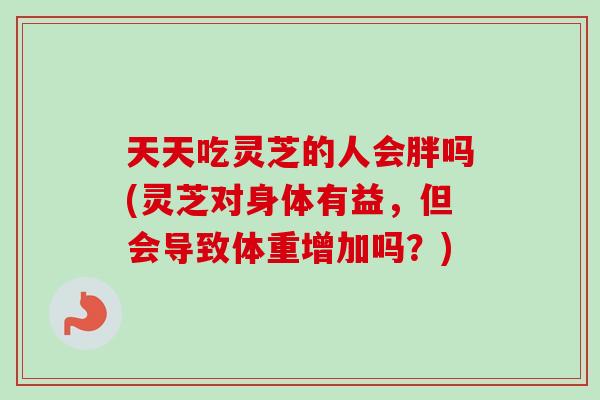 天天吃灵芝的人会胖吗(灵芝对身体有益,但会导致体重增加吗?) 天天吃灵芝的人会胖吗(灵芝对身体有益,但会导致体重增加吗?)