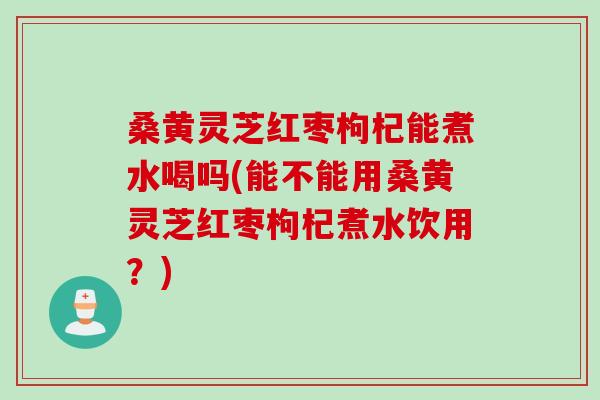 桑黄灵芝红枣枸杞能煮水喝吗(能不能用桑黄灵芝红枣枸杞煮水饮用?) 桑黄灵芝红枣枸杞能煮水喝吗(能不能用桑黄灵芝红枣枸杞煮水饮用?)