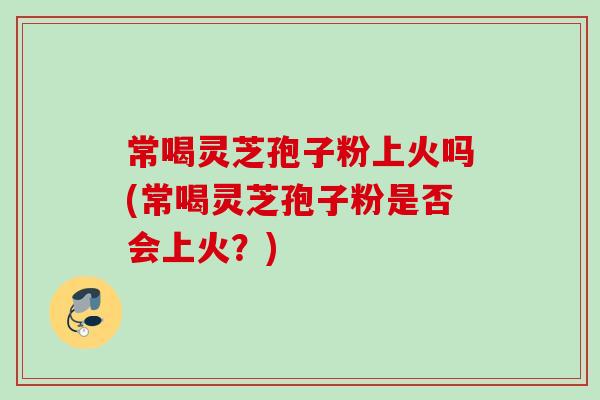 常喝灵芝孢子粉上火吗(常喝灵芝孢子粉是否会上火？)