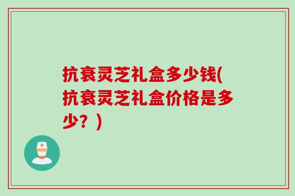 抗衰灵芝礼盒多少钱(抗衰灵芝礼盒价格是多少？)