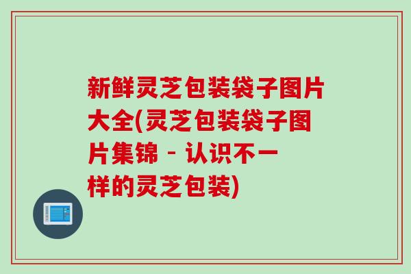 新鲜灵芝包装袋子图片大全(灵芝包装袋子图片集锦 - 认识不一样的灵芝包装) 新鲜灵芝包装袋子图片大全(灵芝包装袋子图片集锦 - 认识不一样的灵芝包装)