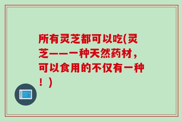 所有灵芝都可以吃(灵芝——一种天然药材，可以食用的不仅有一种！)
