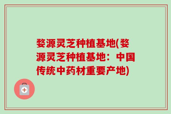 婺源灵芝种植基地(婺源灵芝种植基地:中国传统材重要产地) 婺源灵芝种植基地(婺源灵芝种植基地:中国传统材重要产地)