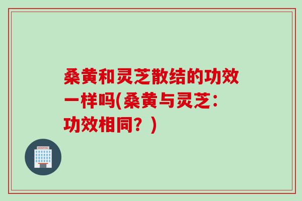 桑黄和灵芝散结的功效一样吗(桑黄与灵芝：功效相同？)