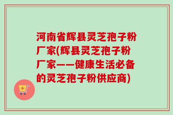 河南省辉县灵芝孢子粉厂家(辉县灵芝孢子粉厂家——健康生活必备的灵芝孢子粉供应商) 河南省辉县灵芝孢子粉厂家(辉县灵芝孢子粉厂家——健康生活必备的灵芝孢子粉供应商)