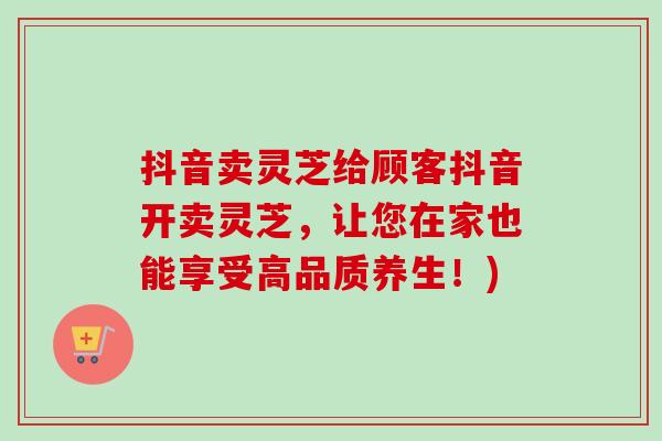 抖音卖灵芝给顾客抖音开卖灵芝，让您在家也能享受高品质养生！)