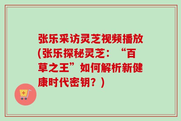 张乐采访灵芝视频播放(张乐探秘灵芝：“百草之王”如何解析新健康时代密钥？)