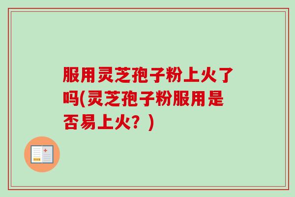 服用灵芝孢子粉上火了吗(灵芝孢子粉服用是否易上火？)