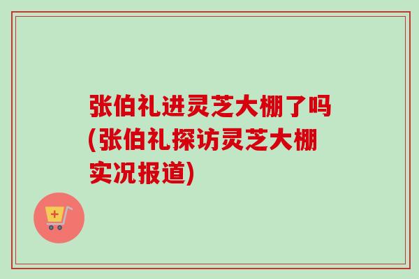 张伯礼进灵芝大棚了吗(张伯礼探访灵芝大棚实况报道) 张伯礼进灵芝大棚了吗(张伯礼探访灵芝大棚实况报道)