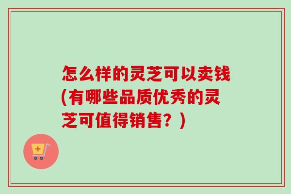 怎么样的灵芝可以卖钱(有哪些品质优秀的灵芝可值得销售？)