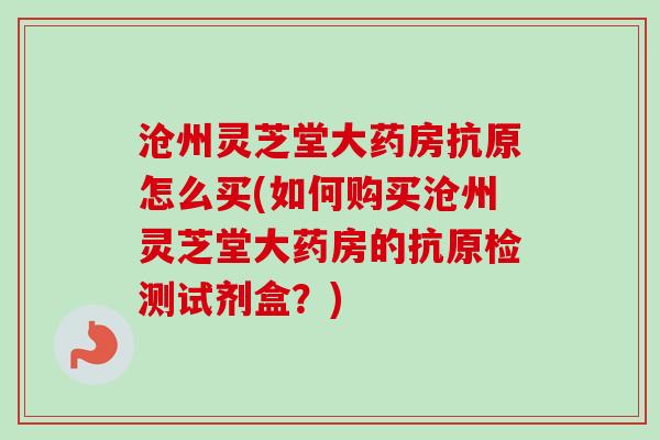 沧州灵芝堂大药房抗原怎么买(如何购买沧州灵芝堂大药房的抗原检测试剂盒？)