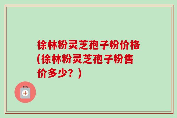 徐林粉灵芝孢子粉价格(徐林粉灵芝孢子粉售价多少？)
