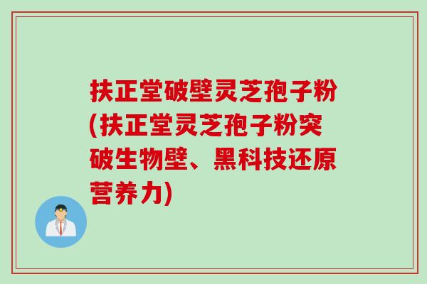 扶正堂破壁灵芝孢子粉(扶正堂灵芝孢子粉突破生物壁、黑科技还原营养力)