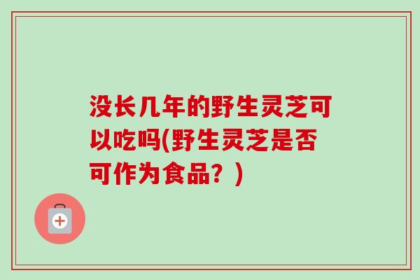 没长几年的野生灵芝可以吃吗(野生灵芝是否可作为食品？)