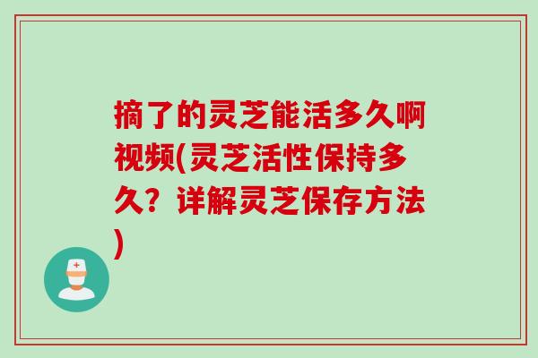 摘了的灵芝能活多久啊视频(灵芝活性保持多久？详解灵芝保存方法)