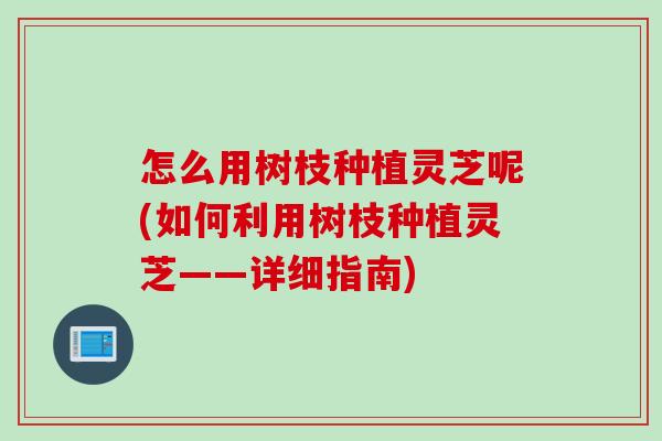 怎么用树枝种植灵芝呢(如何利用树枝种植灵芝——详细指南)
